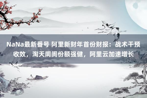 NaNa最新番号 阿里新财年首份财报：战术干预收效，淘天阛阓份额强健，阿里云加速增长