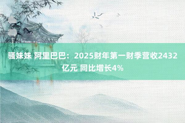 骚妹妹 阿里巴巴：2025财年第一财季营收2432亿元 同比增长4%