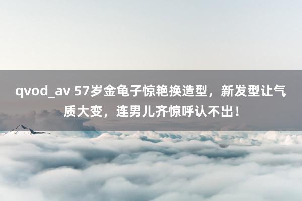 qvod_av 57岁金龟子惊艳换造型，新发型让气质大变，连男儿齐惊呼认不出！