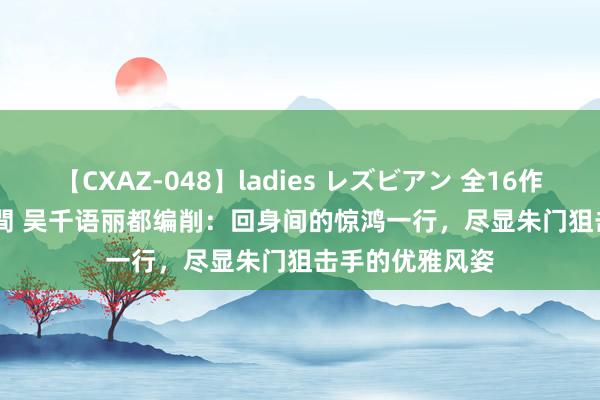 【CXAZ-048】ladies レズビアン 全16作品 PartIV 4時間 吴千语丽都编削：回身间的惊鸿一行，尽显朱门狙击手的优雅风姿