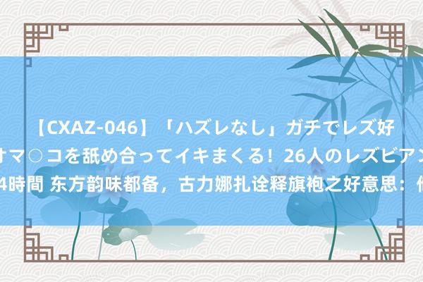 【CXAZ-046】「ハズレなし」ガチでレズ好きなお姉さんたちがオマ○コを舐め合ってイキまくる！26人のレズビアン 2 4時間 东方韵味都备，古力娜扎诠释旗袍之好意思：他乡风情下的古典佳东谈主