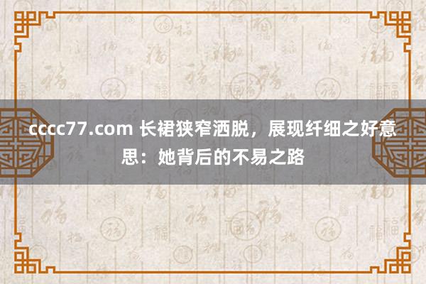 cccc77.com 长裙狭窄洒脱，展现纤细之好意思：她背后的不易之路