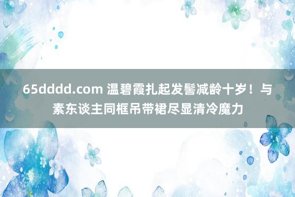 65dddd.com 温碧霞扎起发髻减龄十岁！与素东谈主同框吊带裙尽显清冷魔力