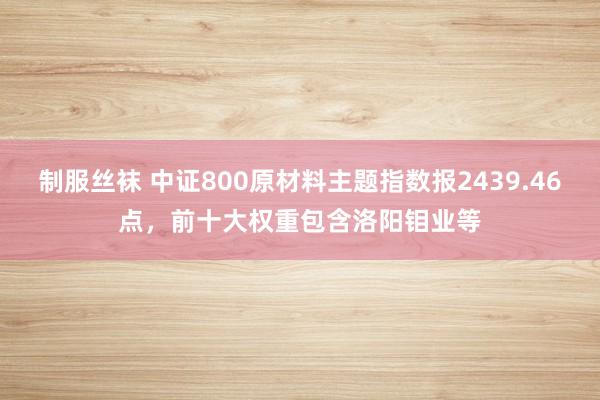 制服丝袜 中证800原材料主题指数报2439.46点，前十大权重包含洛阳钼业等