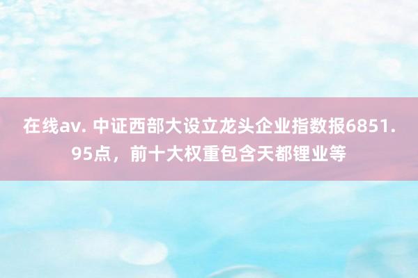 在线av. 中证西部大设立龙头企业指数报6851.95点，前十大权重包含天都锂业等