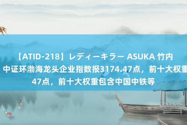 【ATID-218】レディーキラー ASUKA 竹内紗里奈 麻生ゆう 中证环渤海龙头企业指数报3174.47点，前十大权重包含中国中铁等