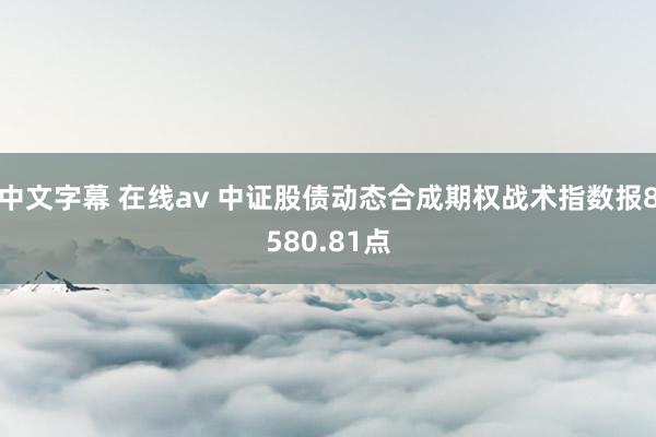 中文字幕 在线av 中证股债动态合成期权战术指数报8580.81点