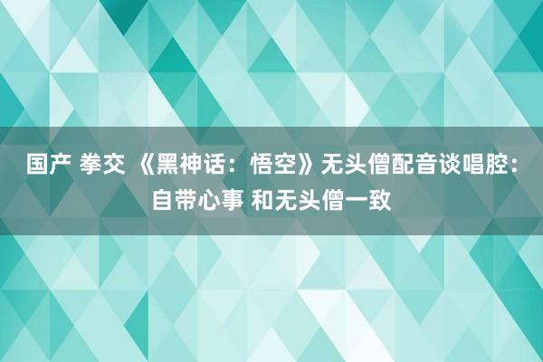 国产 拳交 《黑神话：悟空》无头僧配音谈唱腔：自带心事 和无头僧一致