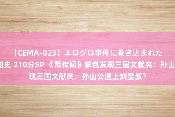 【CEMA-023】エログロ事件に巻き込まれた 人妻たちの昭和史 210分SP 《黑传闻》解包发现三国文献夹：孙山公遇上刘皇叔？