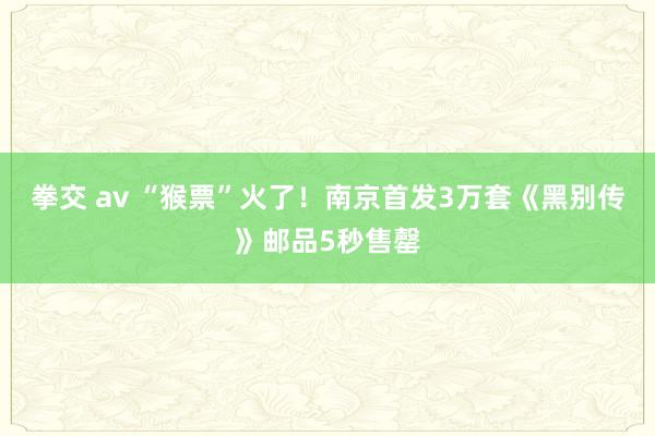 拳交 av “猴票”火了！南京首发3万套《黑别传》邮品5秒售罄