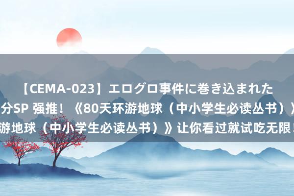 【CEMA-023】エログロ事件に巻き込まれた 人妻たちの昭和史 210分SP 强推！《80天环游地球（中小学生必读丛书）》让你看过就试吃无限！