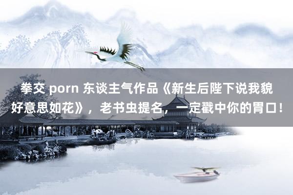 拳交 porn 东谈主气作品《新生后陛下说我貌好意思如花》，老书虫提名，一定戳中你的胃口！