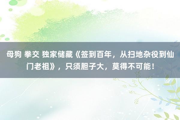 母狗 拳交 独家储藏《签到百年，从扫地杂役到仙门老祖》，只须胆子大，莫得不可能！