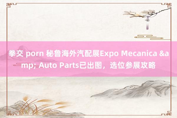 拳交 porn 秘鲁海外汽配展Expo Mecanica & Auto Parts已出图，选位参展攻略