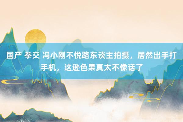 国产 拳交 冯小刚不悦路东谈主拍摄，居然出手打手机，这逊色果真太不像话了