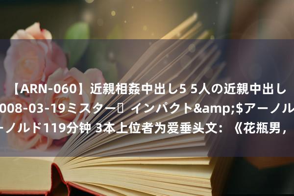 【ARN-060】近親相姦中出し5 5人の近親中出し物語</a>2008-03-19ミスター・インパクト&$アーノルド119分钟 3本上位者为爱垂头文：《花瓶男，你好》《我的通知会捉鬼》