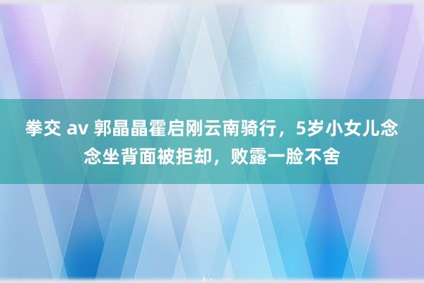 拳交 av 郭晶晶霍启刚云南骑行，5岁小女儿念念坐背面被拒却，败露一脸不舍