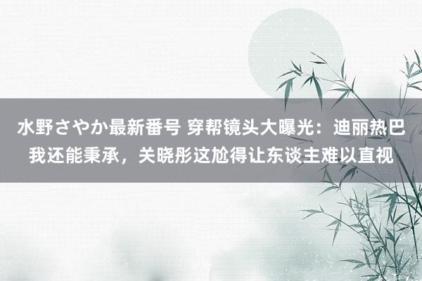 水野さやか最新番号 穿帮镜头大曝光：迪丽热巴我还能秉承，关晓彤这尬得让东谈主难以直视