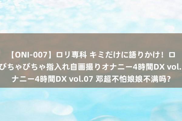 【ONI-007】ロリ専科 キミだけに語りかけ！ロリっ娘20人！オマ●コぴちゃぴちゃ指入れ自画撮りオナニー4時間DX vol.07 邓超不怕娘娘不满吗？