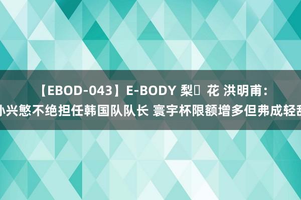 【EBOD-043】E-BODY 梨々花 洪明甫：孙兴慜不绝担任韩国队队长 寰宇杯限额增多但弗成轻敌