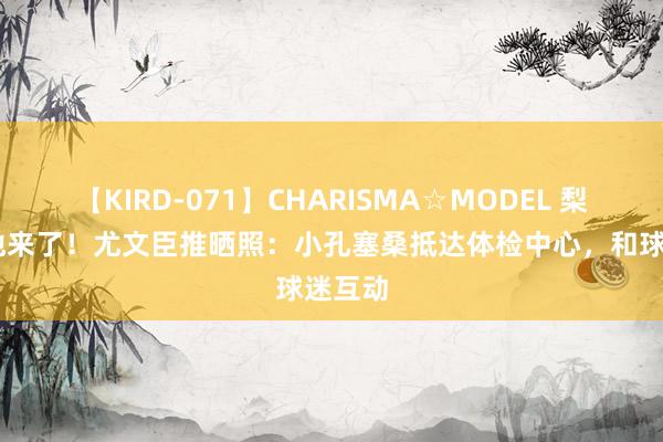 【KIRD-071】CHARISMA☆MODEL 梨々花 他来了！尤文臣推晒照：小孔塞桑抵达体检中心，和球迷互动