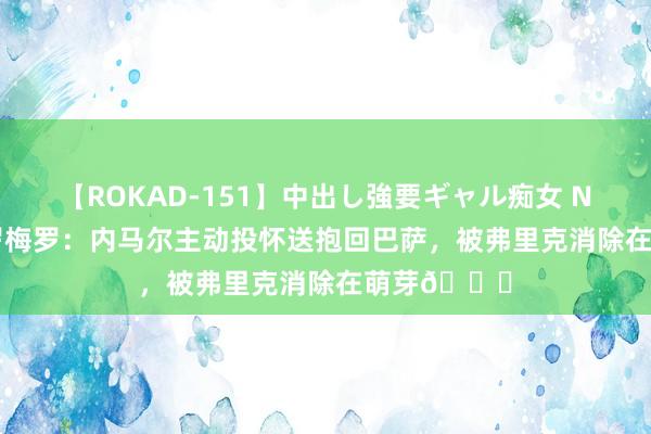 【ROKAD-151】中出し強要ギャル痴女 NEO 4時間 罗梅罗：内马尔主动投怀送抱回巴萨，被弗里克消除在萌芽?