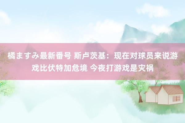 橘ますみ最新番号 斯卢茨基：现在对球员来说游戏比伏特加危境 今夜打游戏是灾祸