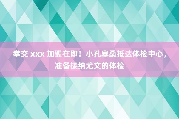 拳交 xxx 加盟在即！小孔塞桑抵达体检中心，准备接纳尤文的体检