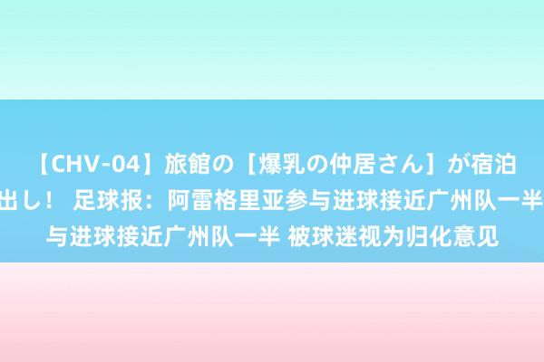 【CHV-04】旅館の［爆乳の仲居さん］が宿泊客に輪姦されナマ中出し！ 足球报：阿雷格里亚参与进球接近广州队一半 被球迷视为归化意见