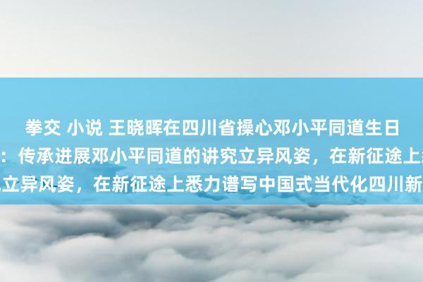 拳交 小说 王晓晖在四川省操心邓小平同道生日120周年谈话会上强调：传承进展邓小平同道的讲究立异风姿，在新征途上悉力谱写中国式当代化四川新篇章