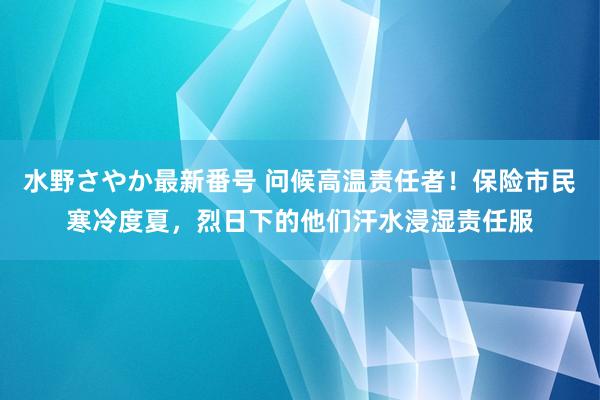 水野さやか最新番号 问候高温责任者！保险市民寒冷度夏，烈日下的他们汗水浸湿责任服