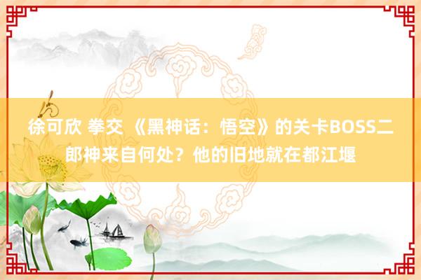 徐可欣 拳交 《黑神话：悟空》的关卡BOSS二郎神来自何处？他的旧地就在都江堰