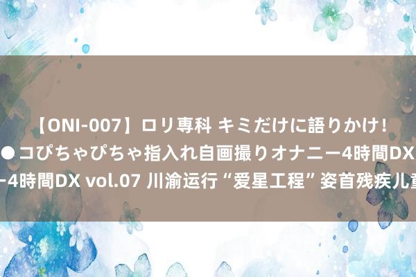 【ONI-007】ロリ専科 キミだけに語りかけ！ロリっ娘20人！オマ●コぴちゃぴちゃ指入れ自画撮りオナニー4時間DX vol.07 川渝运行“爱星工程”姿首残疾儿童公益技俩