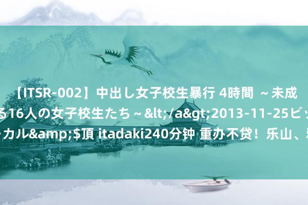 【ITSR-002】中出し女子校生暴行 4時間 ～未成熟なカラダを弄ばれる16人の女子校生たち～</a>2013-11-25ビッグモーカル&$頂 itadaki240分钟 重办不贷！乐山、雅安、眉山涉气典型案例曝光