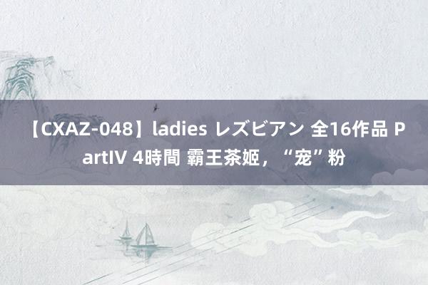 【CXAZ-048】ladies レズビアン 全16作品 PartIV 4時間 霸王茶姬，“宠”粉