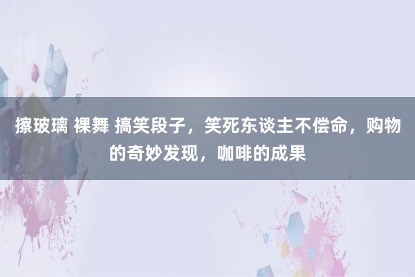 擦玻璃 裸舞 搞笑段子，笑死东谈主不偿命，购物的奇妙发现，咖啡的成果