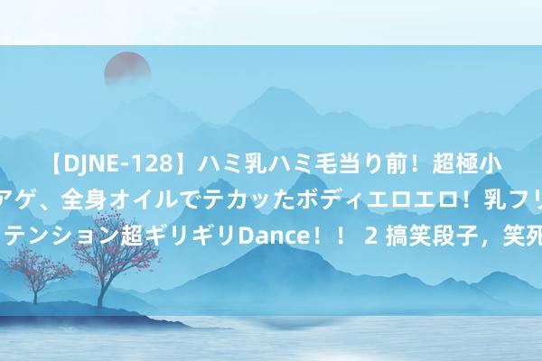 【DJNE-128】ハミ乳ハミ毛当り前！超極小ビキニでテンションアゲアゲ、全身オイルでテカッたボディエロエロ！乳フリ尻フリまくりのハイテンション超ギリギリDance！！ 2 搞笑段子，笑死东谈主不偿命，宠物狗的“好心”提议，外卖的奇遇