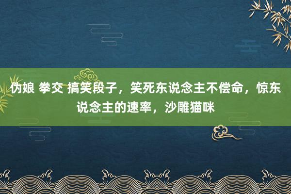 伪娘 拳交 搞笑段子，笑死东说念主不偿命，惊东说念主的速率，沙雕猫咪