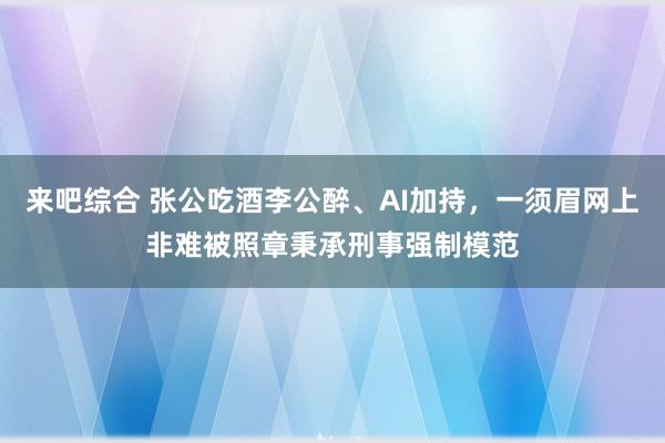 来吧综合 张公吃酒李公醉、AI加持，一须眉网上非难被照章秉承刑事强制模范