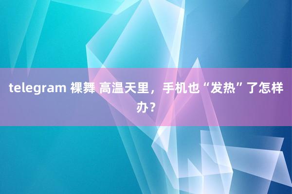 telegram 裸舞 高温天里，手机也“发热”了怎样办？