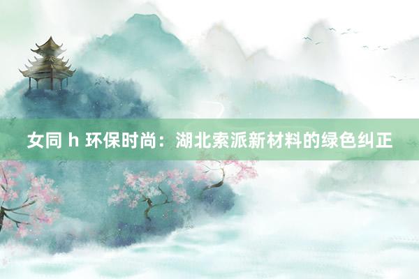 女同 h 环保时尚：湖北索派新材料的绿色纠正