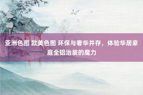 亚洲色图 欧美色图 环保与奢华并存，体验华居豪庭全铝治装的魔力