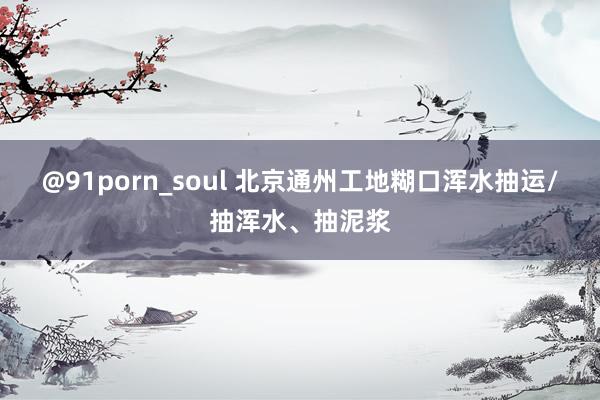 @91porn_soul 北京通州工地糊口浑水抽运/抽浑水、抽泥浆