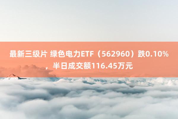 最新三级片 绿色电力ETF（562960）跌0.10%，半日成交额116.45万元