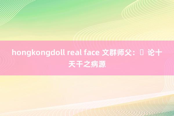 hongkongdoll real face 文群师父：​论十天干之病源