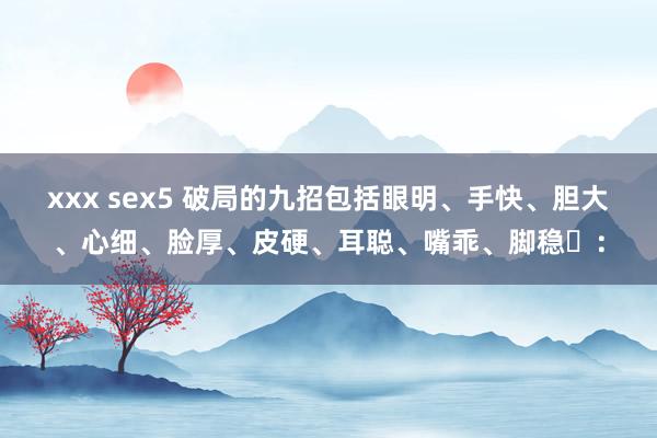 xxx sex5 破局的九招包括眼明、手快、胆大、心细、脸厚、皮硬、耳聪、嘴乖、脚稳‌：