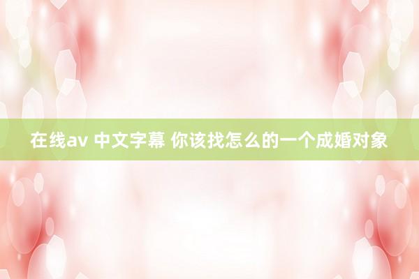 在线av 中文字幕 你该找怎么的一个成婚对象