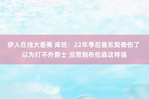 伊人在线大香蕉 库班：22年季后赛东契奇伤了 以为打不外爵士 没思到布伦森这样强