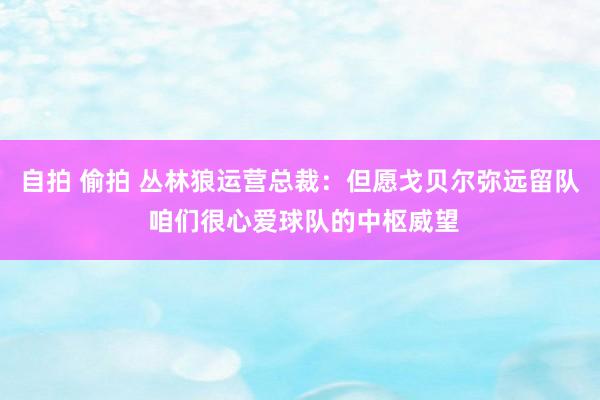 自拍 偷拍 丛林狼运营总裁：但愿戈贝尔弥远留队 咱们很心爱球队的中枢威望