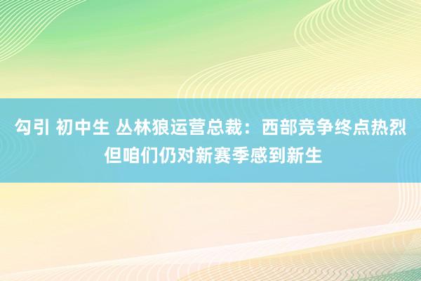 勾引 初中生 丛林狼运营总裁：西部竞争终点热烈 但咱们仍对新赛季感到新生